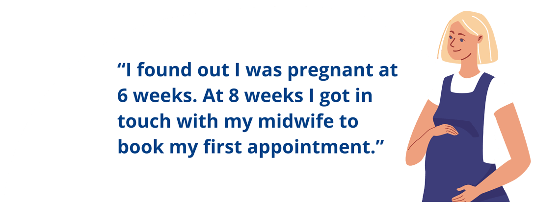 I found out I was pregnant at 6 weeks. At 8 weeks I got in touch with my midwife to book my first appointment.