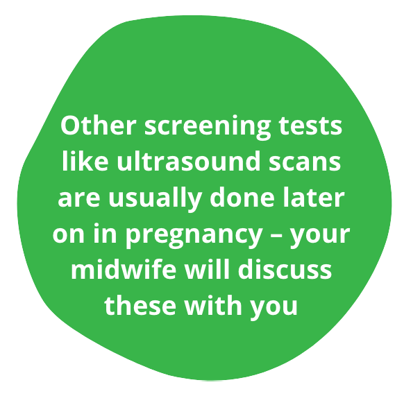 Other screen tests like ultrasound scans are usually done later on in pregnancy – your midwife will discuss these with you